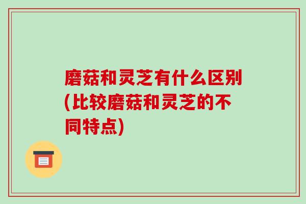 磨菇和灵芝有什么区别(比较磨菇和灵芝的不同特点) 磨菇和灵芝有什么区别(比较磨菇和灵芝的不同特点)
