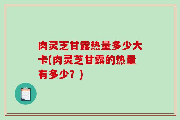 肉灵芝甘露热量多少大卡(肉灵芝甘露的热量有多少？)