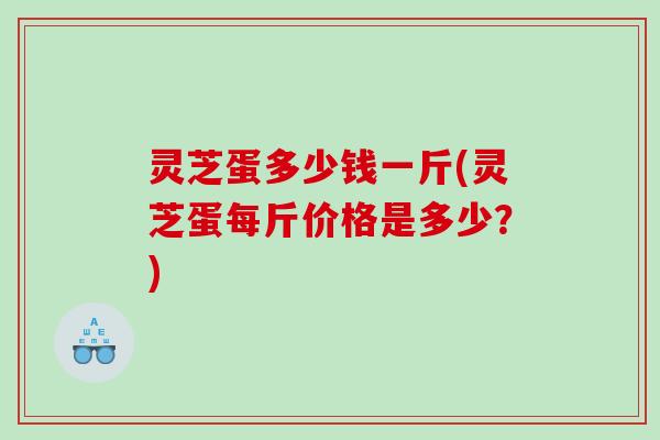 灵芝蛋多少钱一斤(灵芝蛋每斤价格是多少？)