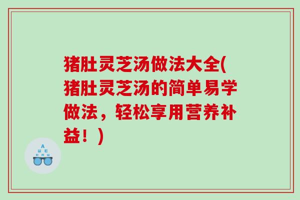 猪肚灵芝汤做法大全(猪肚灵芝汤的简单易学做法,轻松享用营养补益!) 猪肚灵芝汤做法大全(猪肚灵芝汤的简单易学做法,轻松享用营养补益!)