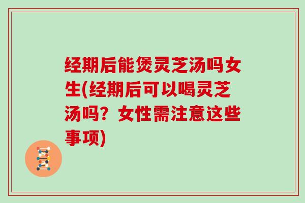 经期后能煲灵芝汤吗女生(经期后可以喝灵芝汤吗？女性需注意这些事项)