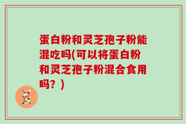 蛋白粉和灵芝孢子粉能混吃吗(可以将蛋白粉和灵芝孢子粉混合食用吗？)