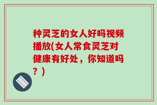 种灵芝的女人好吗视频播放(女人常食灵芝对健康有好处，你知道吗？)