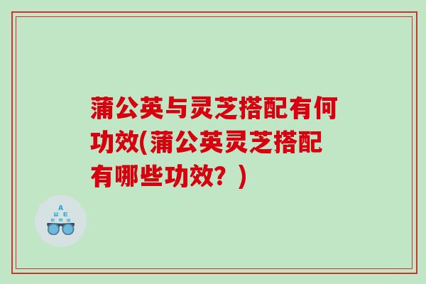 蒲公英与灵芝搭配有何功效(蒲公英灵芝搭配有哪些功效？)