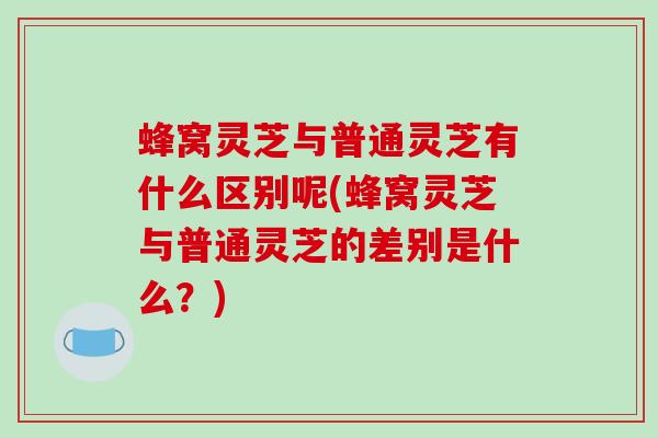 蜂窝灵芝与普通灵芝有什么区别呢(蜂窝灵芝与普通灵芝的差别是什么?) 蜂窝灵芝与普通灵芝有什么区别呢(蜂窝灵芝与普通灵芝的差别是什么?)