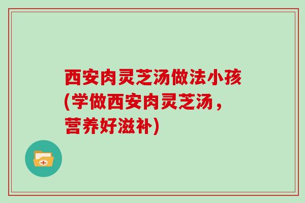 西安肉灵芝汤做法小孩(学做西安肉灵芝汤，营养好滋补)