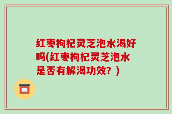 红枣枸杞灵芝泡水渴好吗(红枣枸杞灵芝泡水是否有解渴功效?) 红枣枸杞灵芝泡水渴好吗(红枣枸杞灵芝泡水是否有解渴功效?)