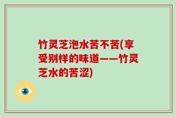 竹灵芝泡水苦不苦(享受别样的味道——竹灵芝水的苦涩)
