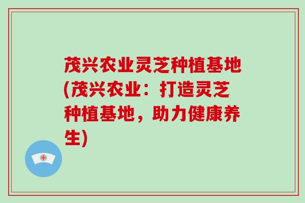茂兴农业灵芝种植基地(茂兴农业：打造灵芝种植基地，助力健康养生)