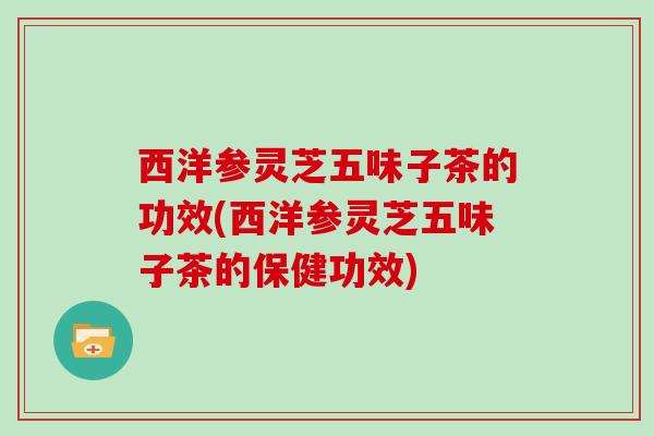 西洋参灵芝五味子茶的功效(西洋参灵芝五味子茶的保健功效) 西洋参灵芝五味子茶的功效(西洋参灵芝五味子茶的保健功效)