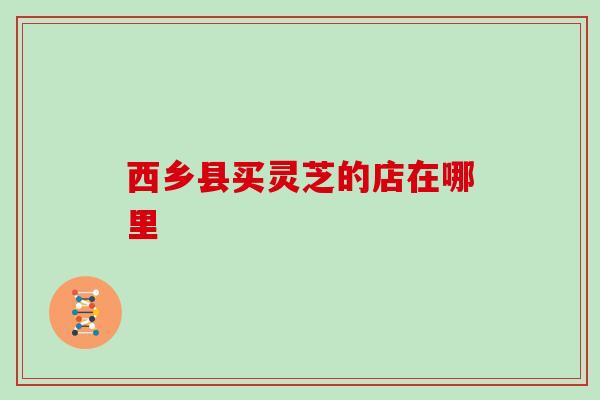 西乡县买灵芝的店在哪里 西乡县买灵芝的店在哪里