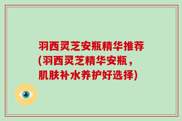 羽西灵芝安瓶精华推荐(羽西灵芝精华安瓶，补水养护好选择)