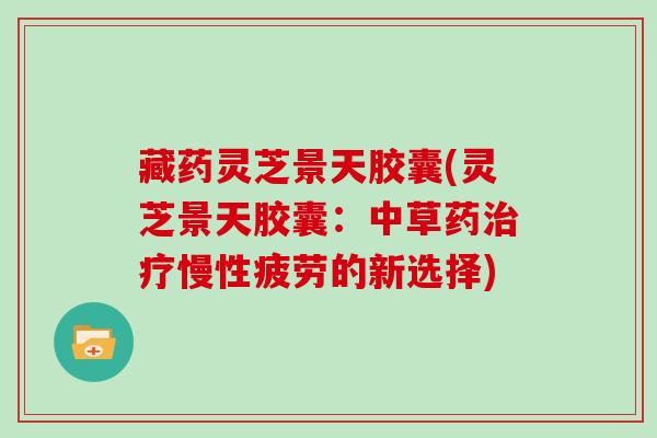 藏药灵芝景天胶囊(灵芝景天胶囊:中草药慢性疲劳的新选择) 藏药灵芝景天胶囊(灵芝景天胶囊:中草药慢性疲劳的新选择)