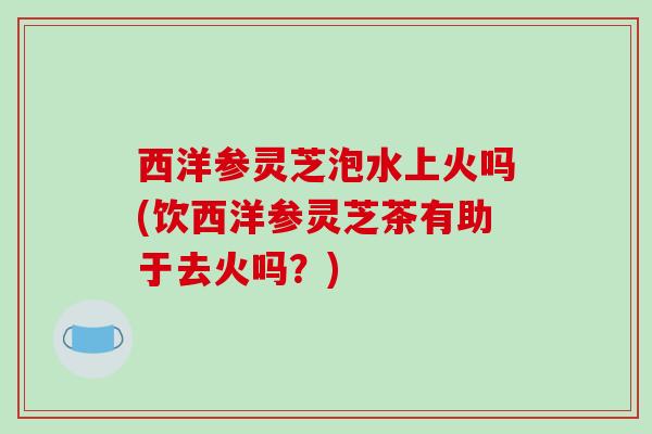 西洋参灵芝泡水上火吗(饮西洋参灵芝茶有助于去火吗?) 西洋参灵芝泡水上火吗(饮西洋参灵芝茶有助于去火吗?)
