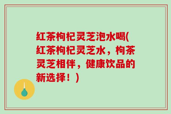 红茶枸杞灵芝泡水喝(红茶枸杞灵芝水,枸茶灵芝相伴,健康饮品的新选择!) 红茶枸杞灵芝泡水喝(红茶枸杞灵芝水,枸茶灵芝相伴,健康饮品的新选择!)