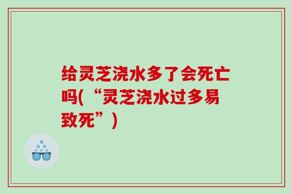 给灵芝浇水多了会死亡吗(“灵芝浇水过多易致死”)