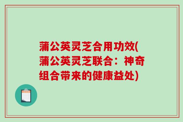蒲公英灵芝合用功效(蒲公英灵芝联合:神奇组合带来的健康益处) 蒲公英灵芝合用功效(蒲公英灵芝联合:神奇组合带来的健康益处)