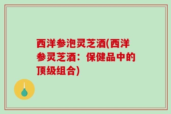 西洋参泡灵芝酒(西洋参灵芝酒:保健品中的组合) 西洋参泡灵芝酒(西洋参灵芝酒:保健品中的组合)