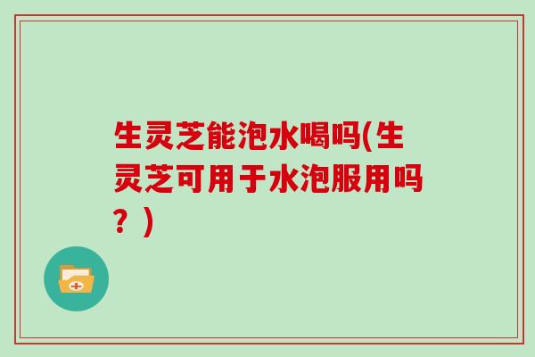 生灵芝能泡水喝吗(生灵芝可用于水泡服用吗?) 生灵芝能泡水喝吗(生灵芝可用于水泡服用吗?)