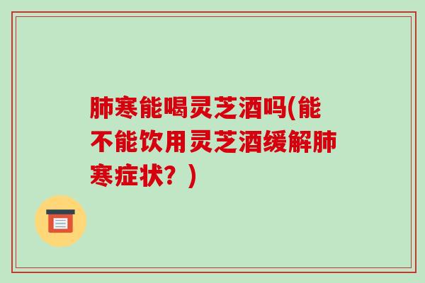 寒能喝灵芝酒吗(能不能饮用灵芝酒缓解寒症状?) 寒能喝灵芝酒吗(能不能饮用灵芝酒缓解寒症状?)
