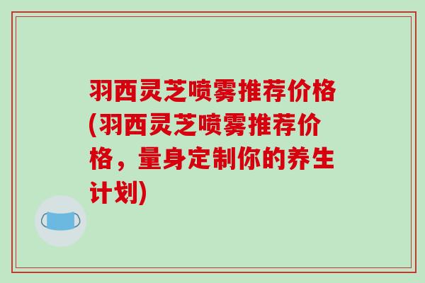 羽西灵芝喷雾推荐价格(羽西灵芝喷雾推荐价格,量身定制你的养生计划) 羽西灵芝喷雾推荐价格(羽西灵芝喷雾推荐价格,量身定制你的养生计划)