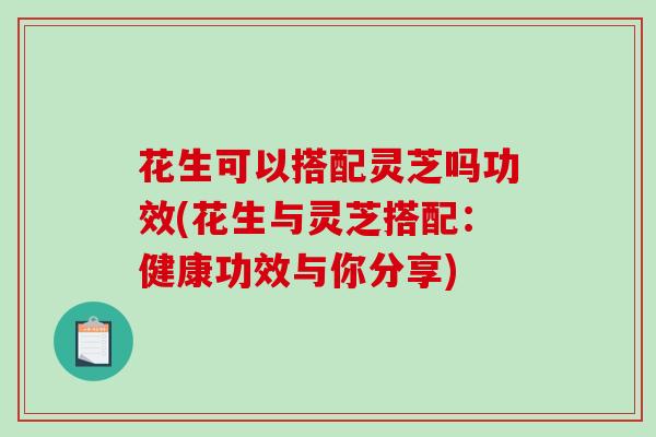 花生可以搭配灵芝吗功效(花生与灵芝搭配：健康功效与你分享)