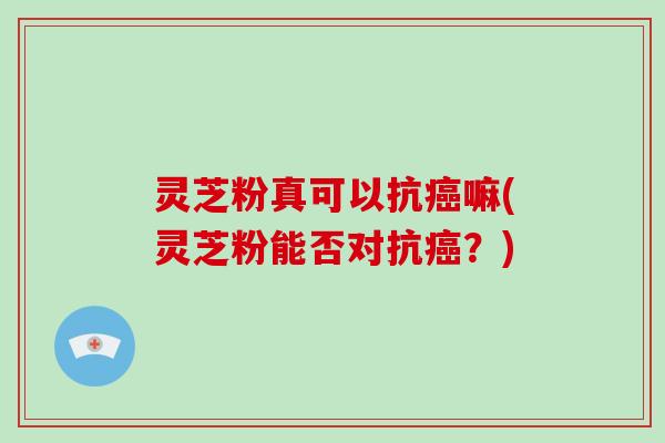 灵芝粉真可以抗嘛(灵芝粉能否对抗?) 灵芝粉真可以抗嘛(灵芝粉能否对抗?)