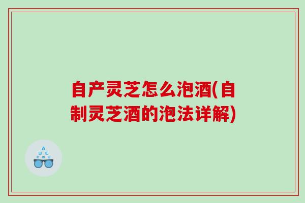 自产灵芝怎么泡酒(自制灵芝酒的泡法详解) 自产灵芝怎么泡酒(自制灵芝酒的泡法详解)