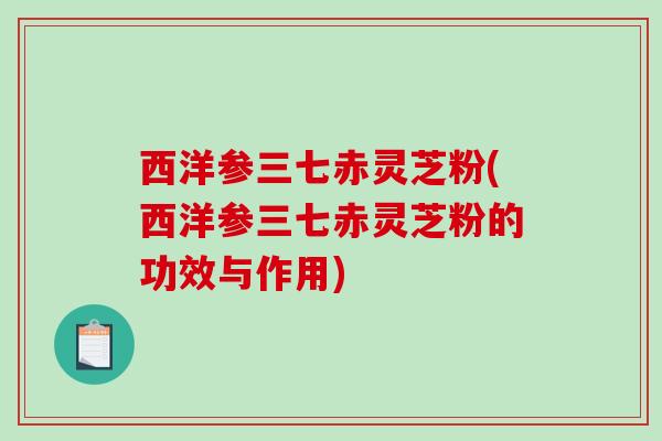 西洋参三七赤灵芝粉(西洋参三七赤灵芝粉的功效与作用) 西洋参三七赤灵芝粉(西洋参三七赤灵芝粉的功效与作用)