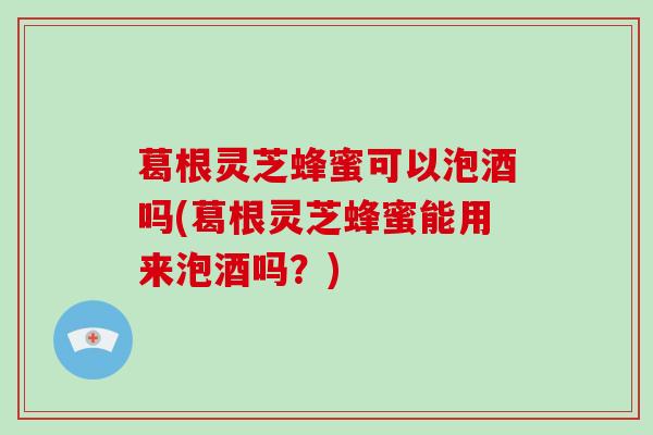 葛根灵芝蜂蜜可以泡酒吗(葛根灵芝蜂蜜能用来泡酒吗？)