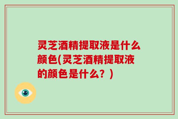 灵芝酒精提取液是什么颜色(灵芝酒精提取液的颜色是什么？)