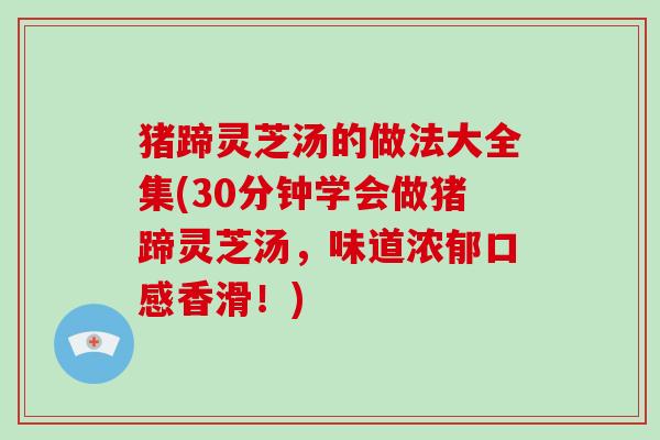 猪蹄灵芝汤的做法大全集(30分钟学会做猪蹄灵芝汤,味道浓郁口感香滑!) 猪蹄灵芝汤的做法大全集(30分钟学会做猪蹄灵芝汤,味道浓郁口感香滑!)