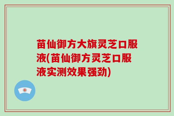 苗仙御方大旗灵芝口服液(苗仙御方灵芝口服液实测效果强劲)