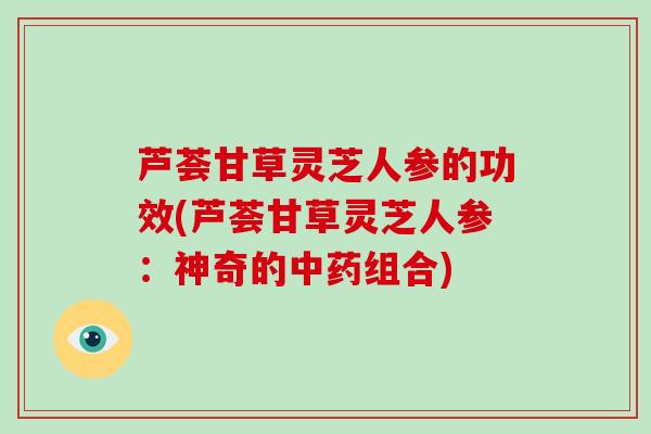 芦荟甘草灵芝人参的功效(芦荟甘草灵芝人参：神奇的组合)