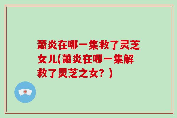 萧炎在哪一集救了灵芝女儿(萧炎在哪一集解救了灵芝之女？)