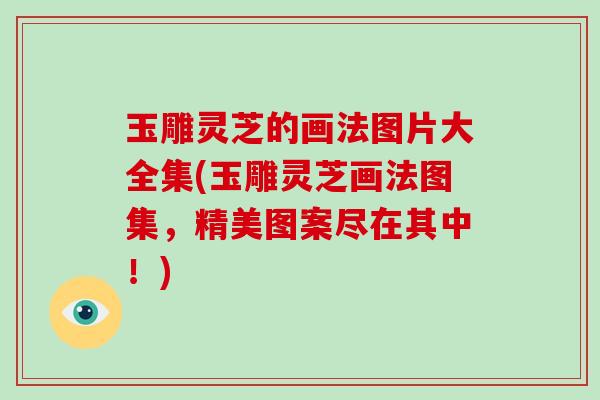 玉雕灵芝的画法图片大全集(玉雕灵芝画法图集，精美图案尽在其中！)