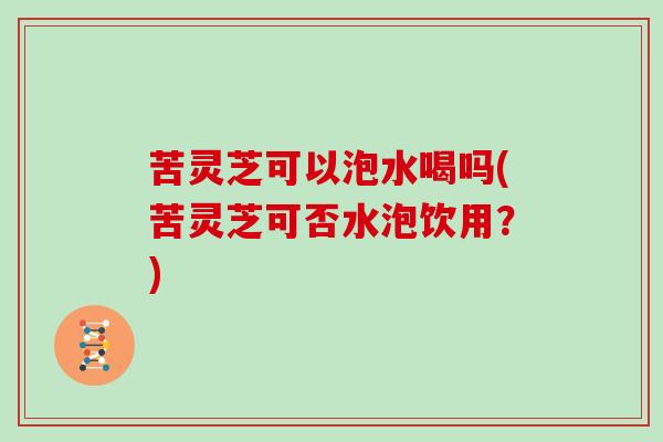 苦灵芝可以泡水喝吗(苦灵芝可否水泡饮用?) 苦灵芝可以泡水喝吗(苦灵芝可否水泡饮用?)