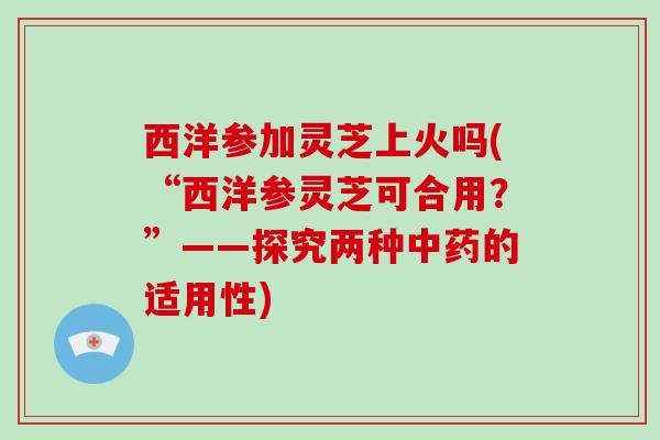 西洋参加灵芝上火吗(“西洋参灵芝可合用?”——探究两种的适用性) 西洋参加灵芝上火吗(“西洋参灵芝可合用?”——探究两种的适用性)