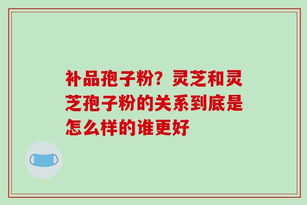 补品孢子粉？灵芝和灵芝孢子粉的关系到底是怎么样的谁更好