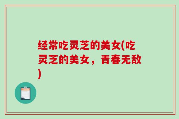 经常吃灵芝的美女(吃灵芝的美女,青春无敌) 经常吃灵芝的美女(吃灵芝的美女,青春无敌)