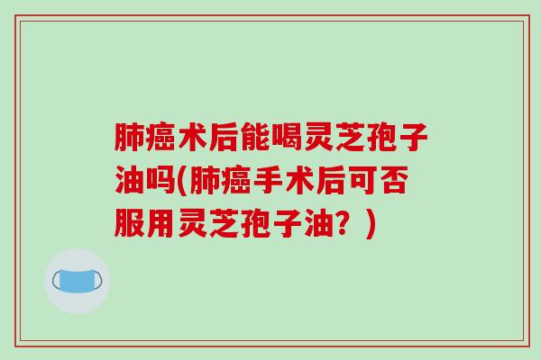 术后能喝灵芝孢子油吗(手术后可否服用灵芝孢子油?) 术后能喝灵芝孢子油吗(手术后可否服用灵芝孢子油?)