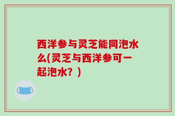 西洋参与灵芝能同泡水么(灵芝与西洋参可一起泡水?) 西洋参与灵芝能同泡水么(灵芝与西洋参可一起泡水?)