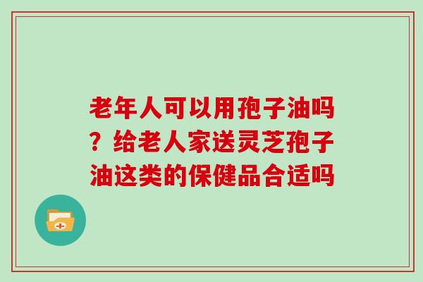 老年人可以用孢子油吗?给老人家送灵芝孢子油这类的保健品合适吗 老年人可以用孢子油吗?给老人家送灵芝孢子油这类的保健品合适吗