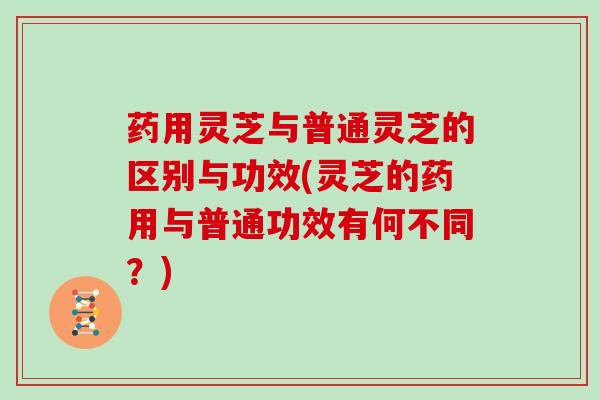 药用灵芝与普通灵芝的区别与功效(灵芝的药用与普通功效有何不同？)