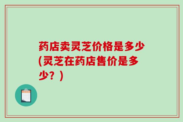 药店卖灵芝价格是多少(灵芝在药店售价是多少？)