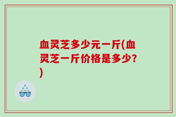 灵芝多少元一斤(灵芝一斤价格是多少?) 灵芝多少元一斤(灵芝一斤价格是多少?)