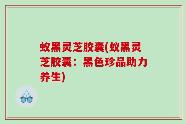 蚁黑灵芝胶囊(蚁黑灵芝胶囊：黑色珍品助力养生)
