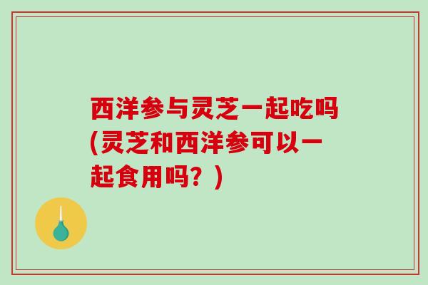 西洋参与灵芝一起吃吗(灵芝和西洋参可以一起食用吗?) 西洋参与灵芝一起吃吗(灵芝和西洋参可以一起食用吗?)