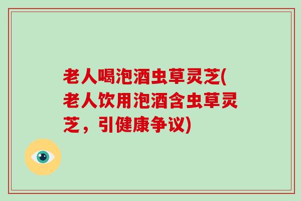 老人喝泡酒虫草灵芝(老人饮用泡酒含虫草灵芝,引健康争议) 老人喝泡酒虫草灵芝(老人饮用泡酒含虫草灵芝,引健康争议)