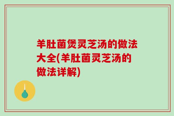 羊肚菌煲灵芝汤的做法大全(羊肚菌灵芝汤的做法详解) 羊肚菌煲灵芝汤的做法大全(羊肚菌灵芝汤的做法详解)